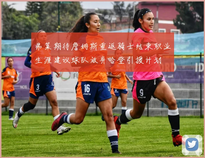 弗莱期待詹姆斯重返骑士结束职业生涯建议球队放弃哈登引援计划