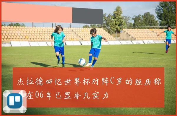 杰拉德回忆世界杯对阵C罗的经历称其在06年已显非凡实力