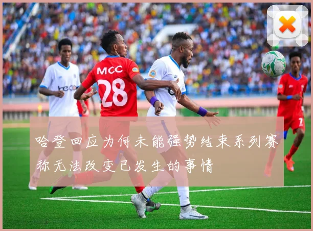 哈登回应为何未能强势结束系列赛称无法改变已发生的事情