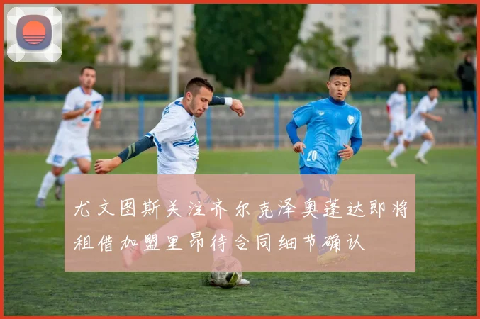 尤文图斯关注齐尔克泽奥蓬达即将租借加盟里昂待合同细节确认