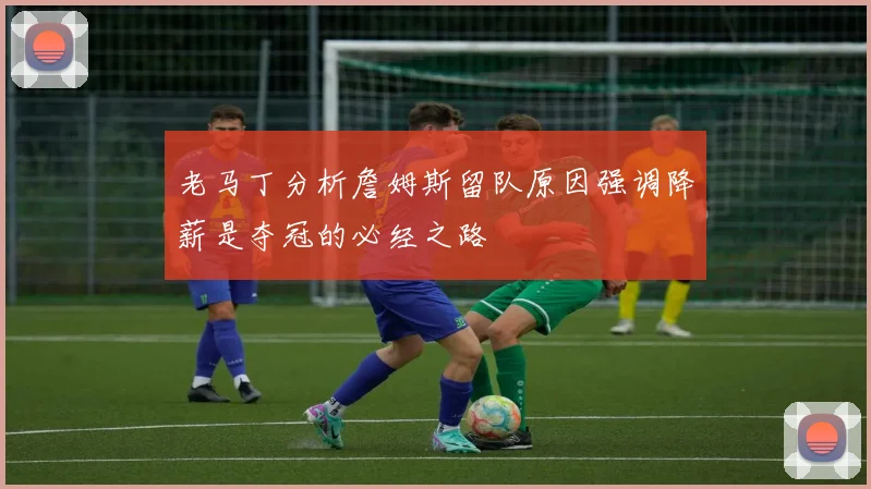 老马丁分析詹姆斯留队原因强调降薪是夺冠的必经之路