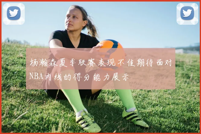 杨瀚森夏季联赛表现不佳期待面对NBA内线的得分能力展示