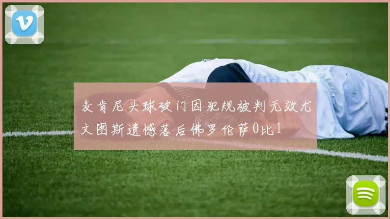 麦肯尼头球破门因犯规被判无效尤文图斯遗憾落后佛罗伦萨0比1