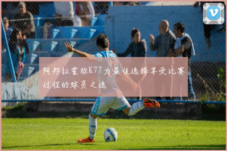 阿邦拉霍称K77为最佳选择享受比赛过程的球员之选