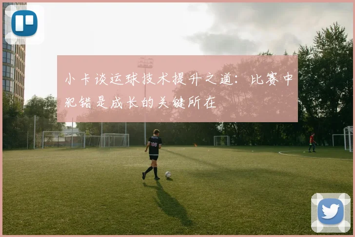 小卡谈运球技术提升之道：比赛中犯错是成长的关键所在