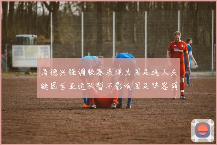 马德兴强调联赛表现为国足选人关键因素亚运队暂不影响国足阵容调整