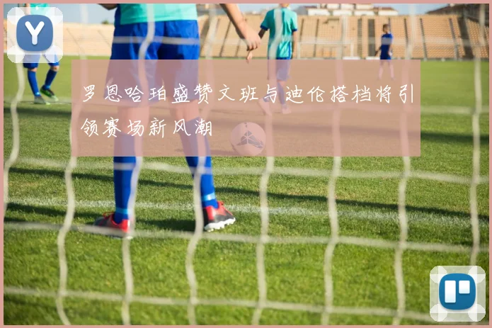 罗恩哈珀盛赞文班与迪伦搭档将引领赛场新风潮