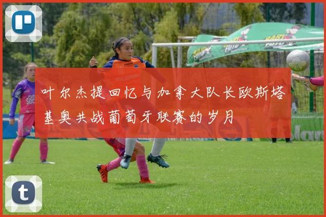 叶尔杰提回忆与加拿大队长欧斯塔基奥共战葡萄牙联赛的岁月