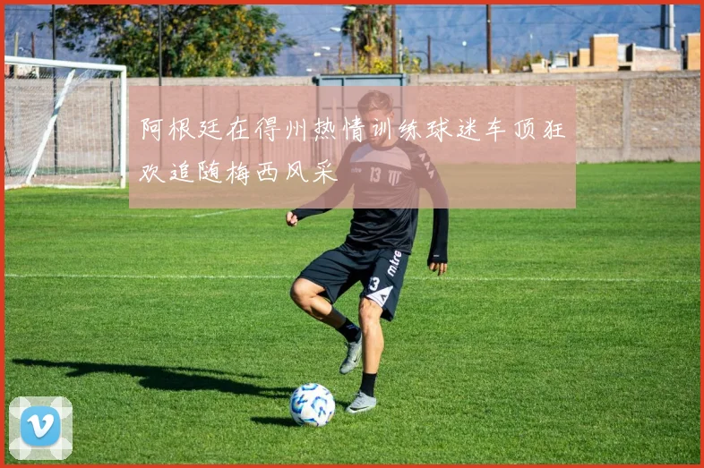 阿根廷在得州热情训练球迷车顶狂欢追随梅西风采