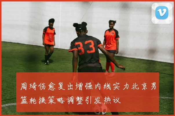 周琦伤愈复出增强内线实力北京男篮轮换策略调整引发热议