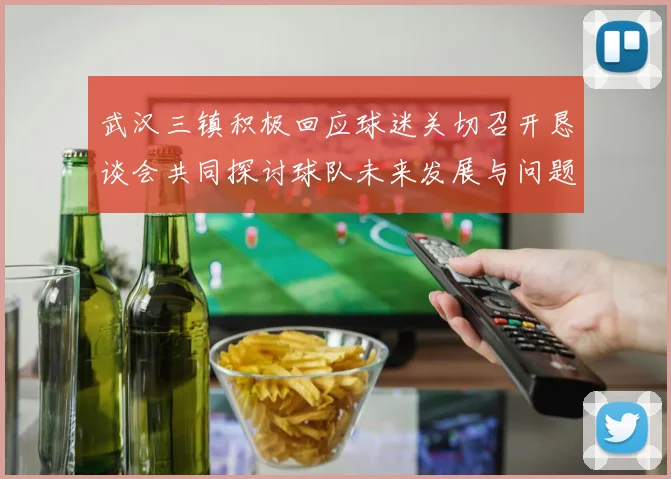 武汉三镇积极回应球迷关切召开恳谈会共同探讨球队未来发展与问题解决