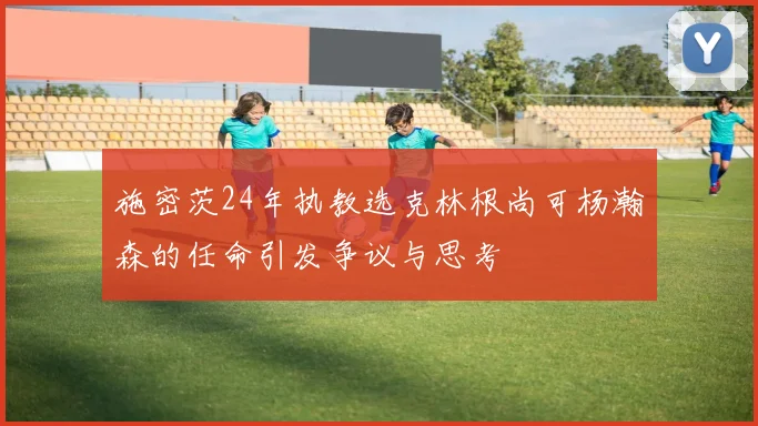 施密茨24年执教选克林根尚可杨瀚森的任命引发争议与思考