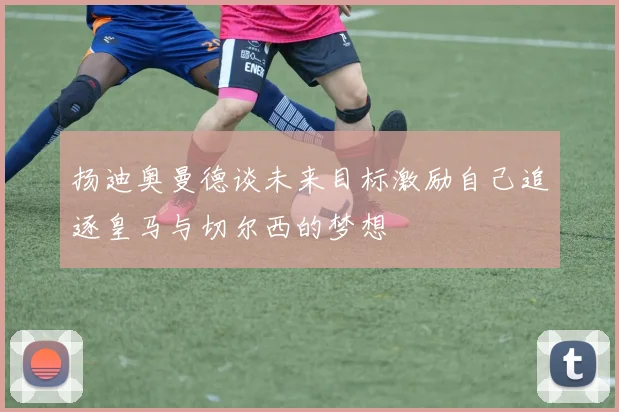 扬迪奥曼德谈未来目标激励自己追逐皇马与切尔西的梦想
