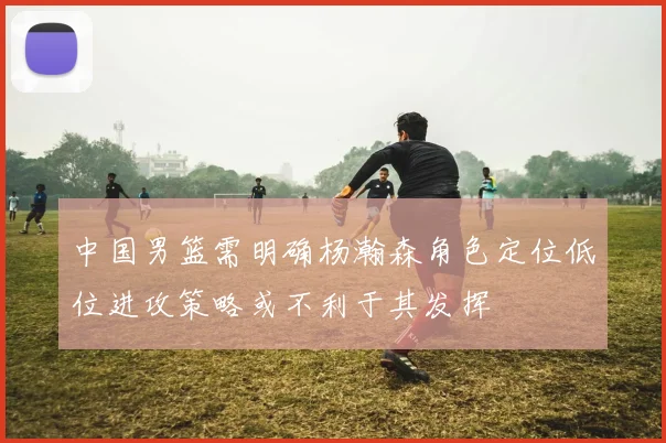 中国男篮需明确杨瀚森角色定位低位进攻策略或不利于其发挥