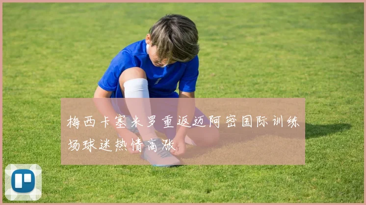 梅西卡塞米罗重返迈阿密国际训练场球迷热情高涨