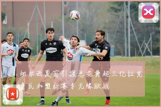 切尔西夏窗引援总花费超三亿拉克鲁瓦加盟新赛季无缘欧战