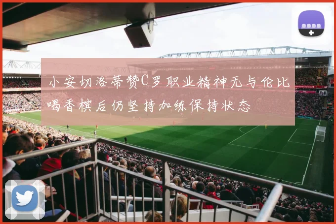 小安切洛蒂赞C罗职业精神无与伦比喝香槟后仍坚持加练保持状态