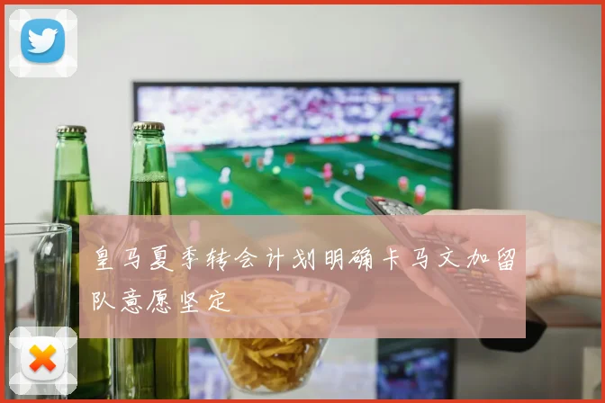 皇马夏季转会计划明确卡马文加留队意愿坚定
