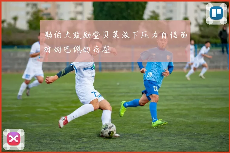 勒伯夫鼓励登贝莱放下压力自信面对姆巴佩的存在