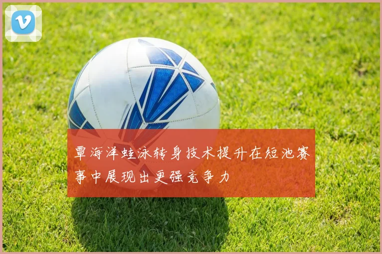 覃海洋蛙泳转身技术提升在短池赛事中展现出更强竞争力