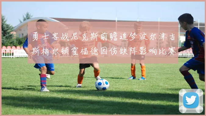 勇士客战尼克斯前瞻追梦波尔津吉斯梅尔顿霍福德因伤缺阵影响比赛走势