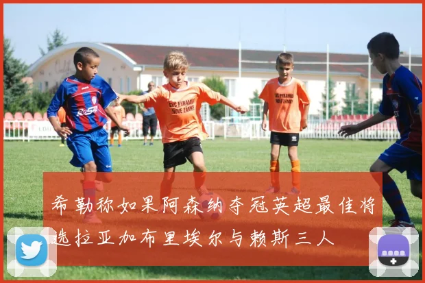 希勒称如果阿森纳夺冠英超最佳将选拉亚加布里埃尔与赖斯三人