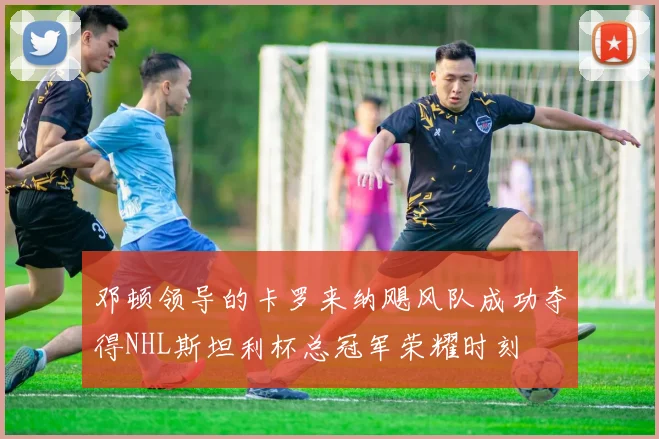 邓顿领导的卡罗来纳飓风队成功夺得NHL斯坦利杯总冠军荣耀时刻
