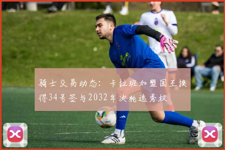 骑士交易动态：卡拉班加盟国王换得34号签与2032年次轮选秀权