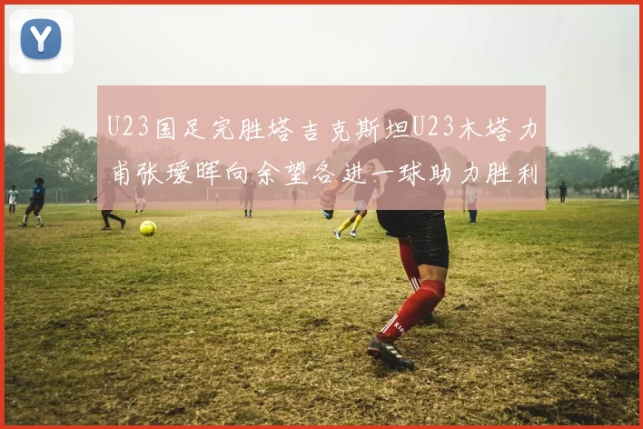 U23国足完胜塔吉克斯坦U23木塔力甫张瑷晖向余望各进一球助力胜利