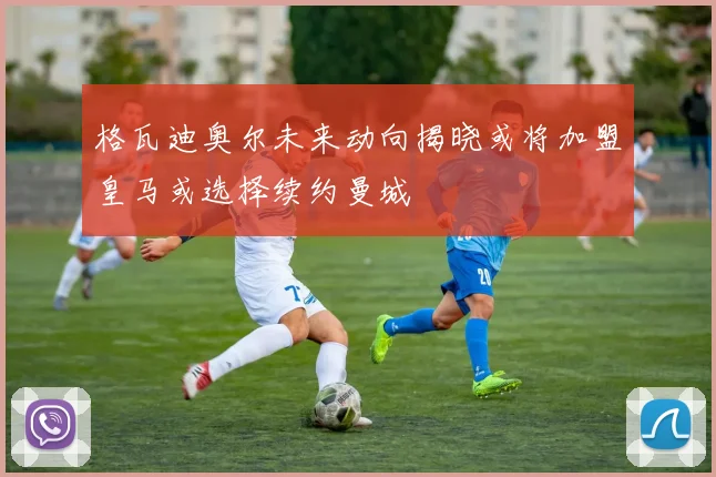 格瓦迪奥尔未来动向揭晓或将加盟皇马或选择续约曼城