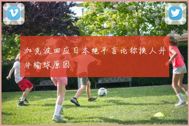 加克波回应日本绝平言论称换人并非输球原因