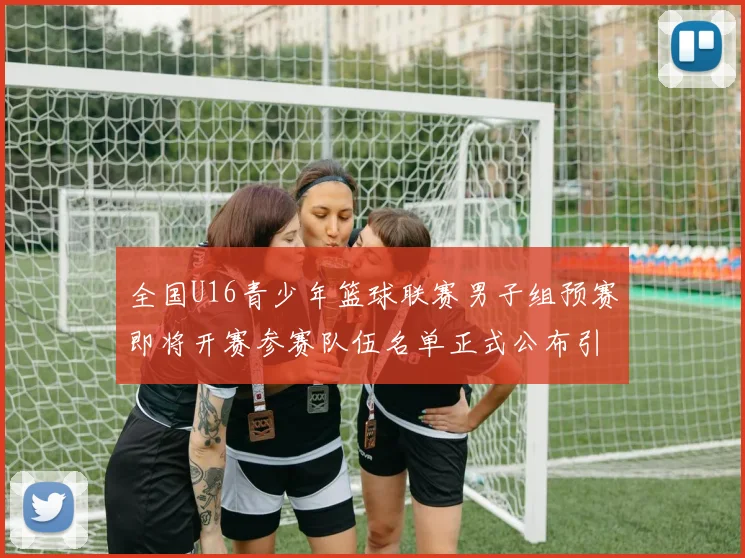 全国U16青少年篮球联赛男子组预赛即将开赛参赛队伍名单正式公布引发关注