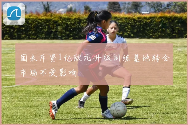 国米斥资1亿欧元升级训练基地转会市场不受影响