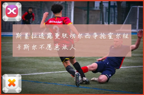 斯基拉透露曼联切尔西争抢霍尔纽卡斯尔不愿意放人